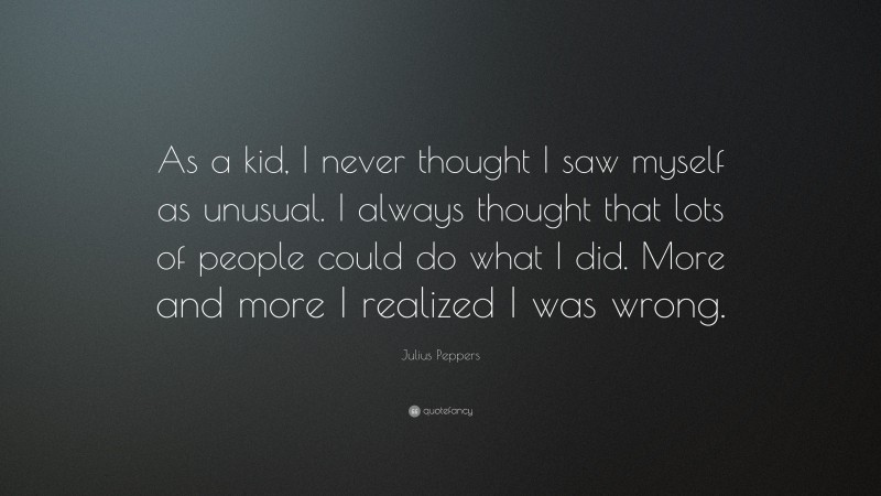 Julius Peppers Quote: “As a kid, I never thought I saw myself as unusual. I always thought that lots of people could do what I did. More and more I realized I was wrong.”