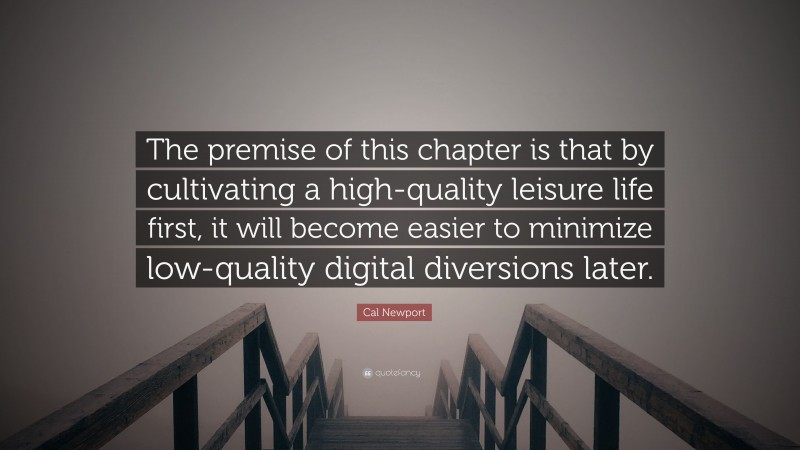 Cal Newport Quote: “The premise of this chapter is that by cultivating a high-quality leisure life first, it will become easier to minimize low-quality digital diversions later.”