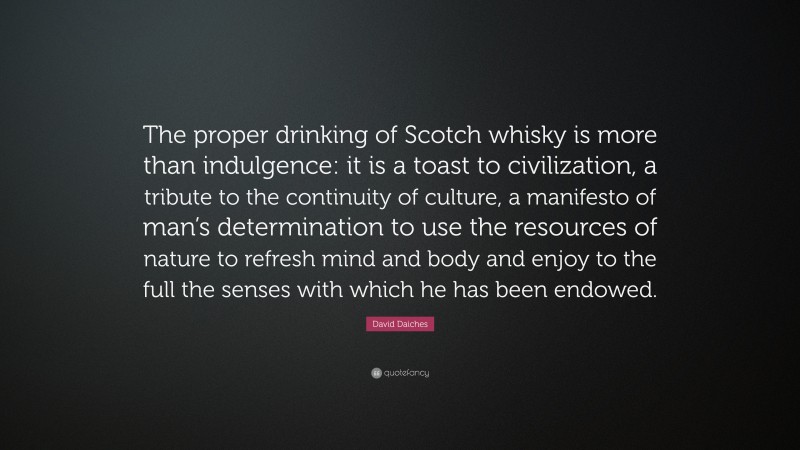 David Daiches Quote: “The proper drinking of Scotch whisky is more than indulgence: it is a toast to civilization, a tribute to the continuity of culture, a manifesto of man’s determination to use the resources of nature to refresh mind and body and enjoy to the full the senses with which he has been endowed.”