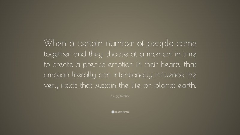 Gregg Braden Quote: “When a certain number of people come together and they choose at a moment in time to create a precise emotion in their hearts, that emotion literally can intentionally influence the very fields that sustain the life on planet earth.”