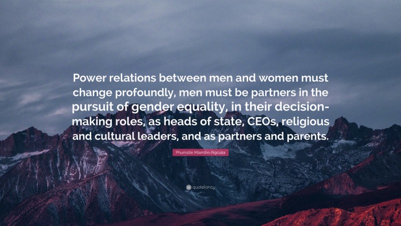 Phumzile Mlambo-Ngcuka Quote: “Power relations between men and women must change profoundly, men must be partners in the pursuit of gender equality, in their decision-making roles, as heads of state, CEOs, religious and cultural leaders, and as partners and parents.”