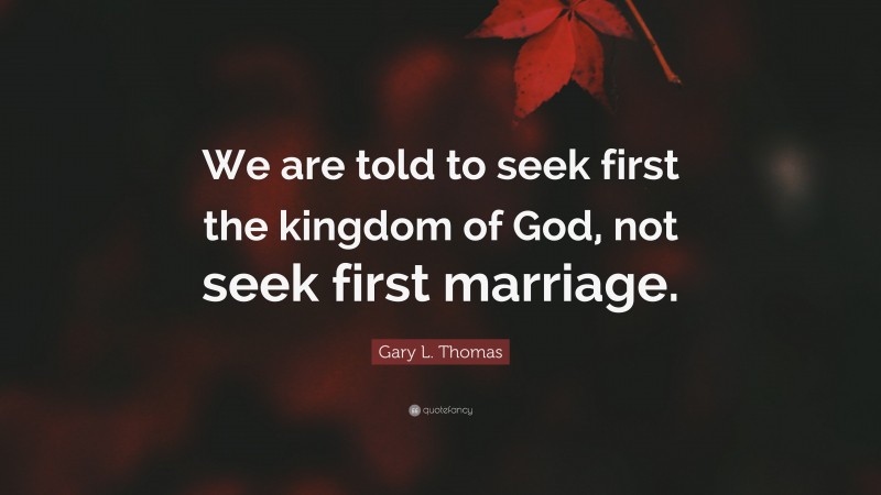 Gary L. Thomas Quote: “We are told to seek first the kingdom of God, not seek first marriage.”