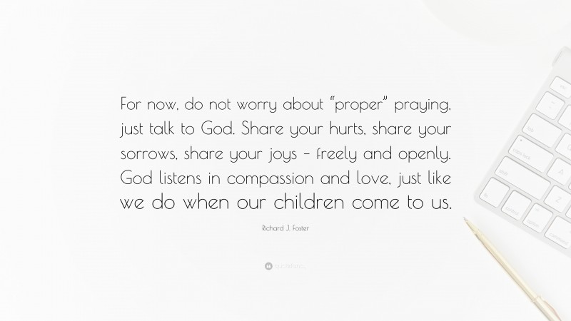 Richard J. Foster Quote: “For now, do not worry about “proper” praying, just talk to God. Share your hurts, share your sorrows, share your joys – freely and openly. God listens in compassion and love, just like we do when our children come to us.”