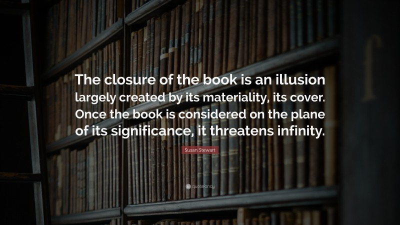 Susan Stewart Quote: “The closure of the book is an illusion largely created by its materiality, its cover. Once the book is considered on the plane of its significance, it threatens infinity.”