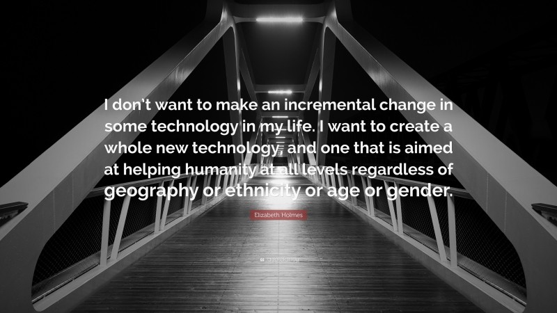 Elizabeth Holmes Quote: “I don’t want to make an incremental change in some technology in my life. I want to create a whole new technology, and one that is aimed at helping humanity at all levels regardless of geography or ethnicity or age or gender.”