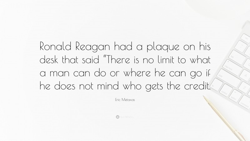 Eric Metaxas Quote: “Ronald Reagan had a plaque on his desk that said “There is no limit to what a man can do or where he can go if he does not mind who gets the credit.”