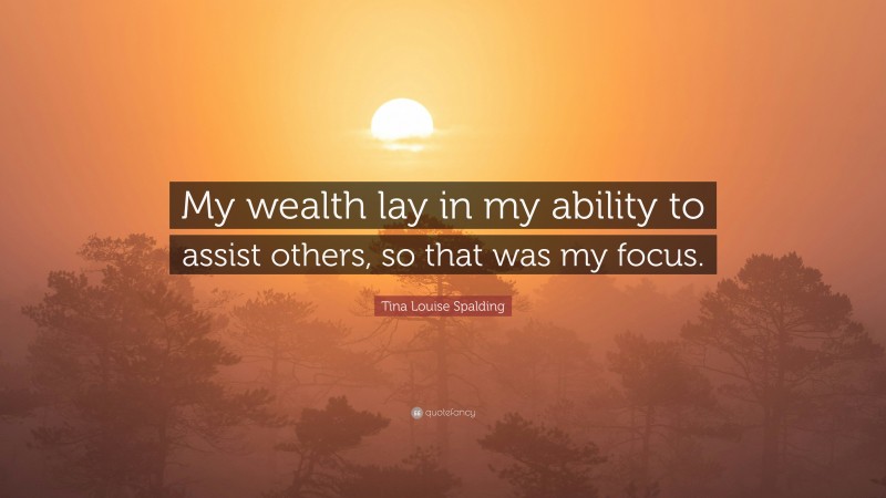 Tina Louise Spalding Quote: “My wealth lay in my ability to assist others, so that was my focus.”
