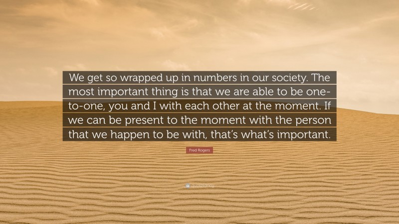 Fred Rogers Quote: “We get so wrapped up in numbers in our society. The most important thing is that we are able to be one-to-one, you and I with each other at the moment. If we can be present to the moment with the person that we happen to be with, that’s what’s important.”