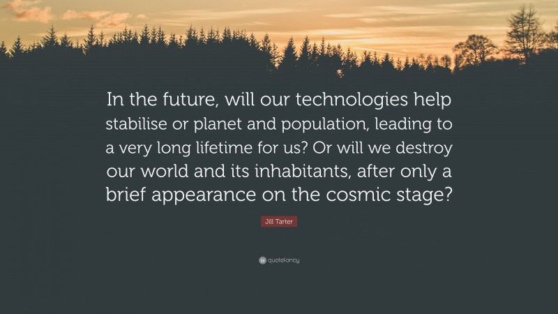 Jill Tarter Quote: “In the future, will our technologies help stabilise or planet and population, leading to a very long lifetime for us? Or will we destroy our world and its inhabitants, after only a brief appearance on the cosmic stage?”