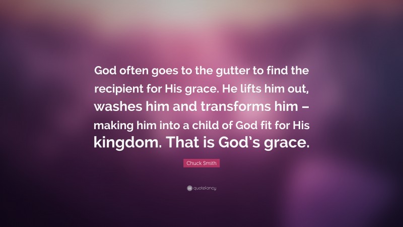 Chuck Smith Quote: “God often goes to the gutter to find the recipient for His grace. He lifts him out, washes him and transforms him – making him into a child of God fit for His kingdom. That is God’s grace.”