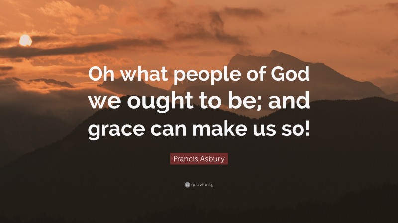 Francis Asbury Quote: “Oh what people of God we ought to be; and grace can make us so!”