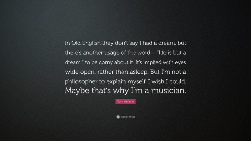 Tom Verlaine Quote: “In Old English they don’t say I had a dream, but there’s another usage of the word – “life is but a dream,” to be corny about it. It’s implied with eyes wide open, rather than asleep. But I’m not a philosopher to explain myself. I wish I could. Maybe that’s why I’m a musician.”