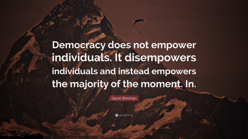 Jason Brennan Quote: “Democracy does not empower individuals. It disempowers individuals and instead empowers the majority of the moment. In.”