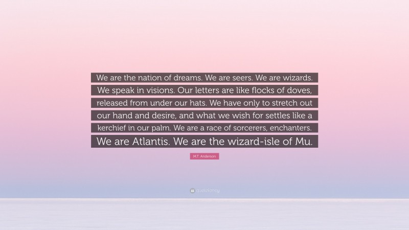 M.T. Anderson Quote: “We are the nation of dreams. We are seers. We are wizards. We speak in visions. Our letters are like flocks of doves, released from under our hats. We have only to stretch out our hand and desire, and what we wish for settles like a kerchief in our palm. We are a race of sorcerers, enchanters. We are Atlantis. We are the wizard-isle of Mu.”