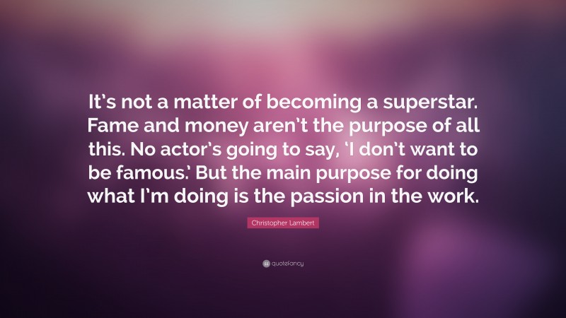 Christopher Lambert Quote: “It’s not a matter of becoming a superstar. Fame and money aren’t the purpose of all this. No actor’s going to say, ‘I don’t want to be famous.’ But the main purpose for doing what I’m doing is the passion in the work.”