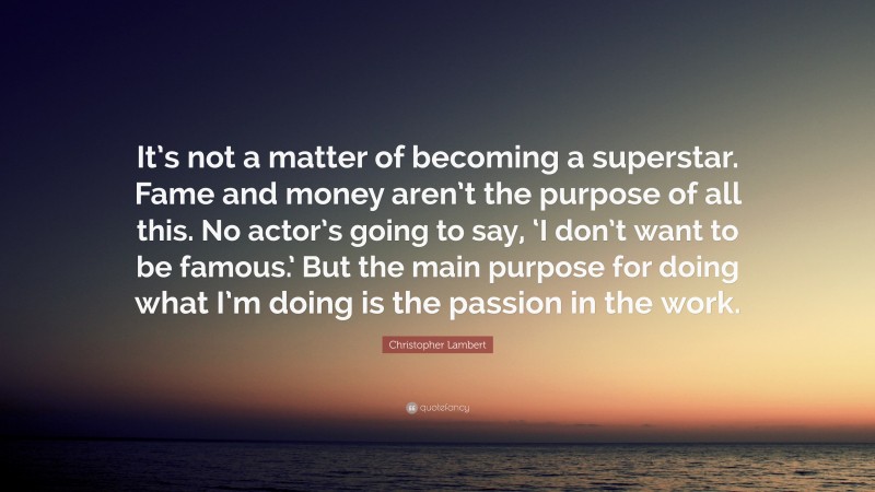 Christopher Lambert Quote: “It’s not a matter of becoming a superstar. Fame and money aren’t the purpose of all this. No actor’s going to say, ‘I don’t want to be famous.’ But the main purpose for doing what I’m doing is the passion in the work.”