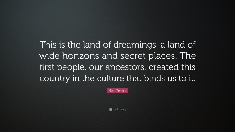 Hetti Perkins Quote: “This is the land of dreamings, a land of wide horizons and secret places. The first people, our ancestors, created this country in the culture that binds us to it.”