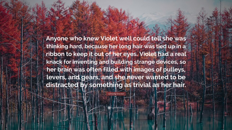 Lemony Snicket Quote: “Anyone who knew Violet well could tell she was thinking hard, because her long hair was tied up in a ribbon to keep it out of her eyes. Violet had a real knack for inventing and building strange devices, so her brain was often filled with images of pulleys, levers, and gears, and she never wanted to be distracted by something as trivial as her hair.”