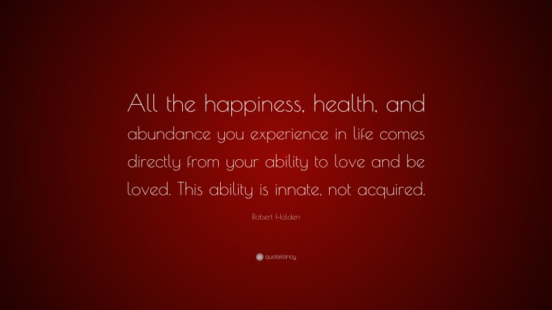 Robert Holden Quote: “All the happiness, health, and abundance you experience in life comes directly from your ability to love and be loved. This ability is innate, not acquired.”