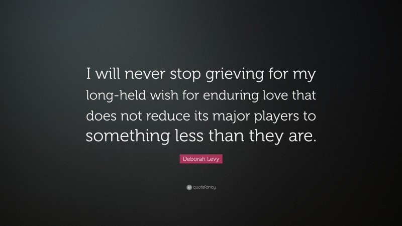 Deborah Levy Quote: “I will never stop grieving for my long-held wish for enduring love that does not reduce its major players to something less than they are.”