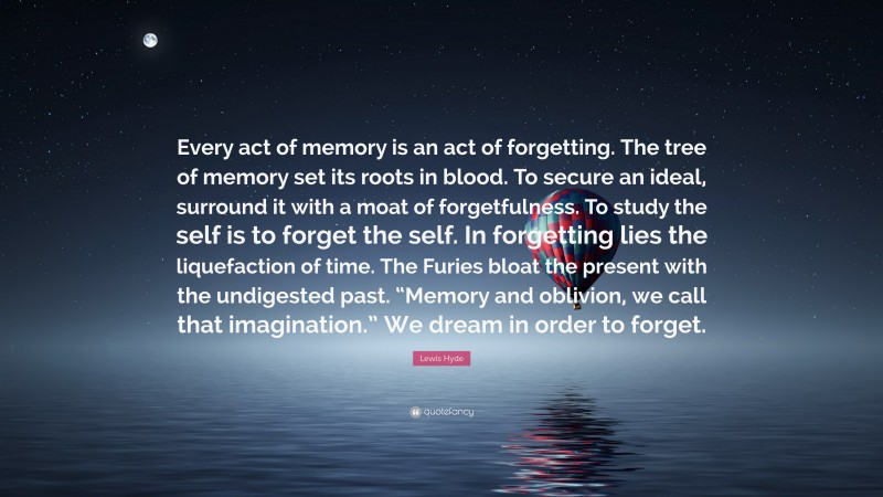 Lewis Hyde Quote: “Every act of memory is an act of forgetting. The tree of memory set its roots in blood. To secure an ideal, surround it with a moat of forgetfulness. To study the self is to forget the self. In forgetting lies the liquefaction of time. The Furies bloat the present with the undigested past. “Memory and oblivion, we call that imagination.” We dream in order to forget.”