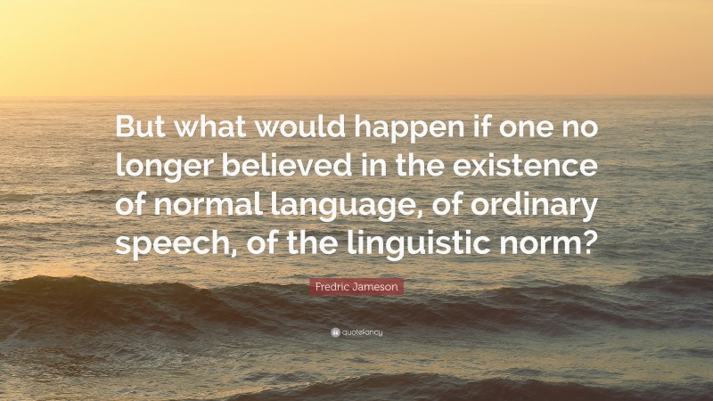 Fredric Jameson Quote: “But what would happen if one no longer believed in the existence of normal language, of ordinary speech, of the linguistic norm?”