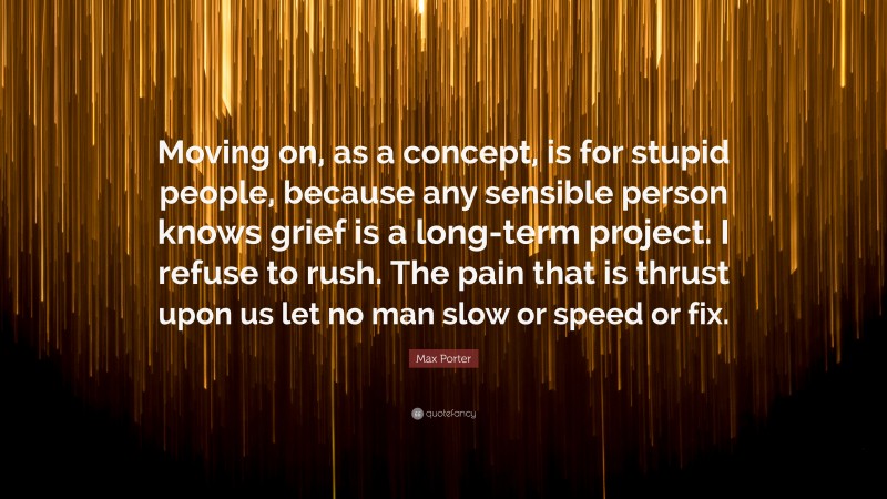 Max Porter Quote: “Moving on, as a concept, is for stupid people, because any sensible person knows grief is a long-term project. I refuse to rush. The pain that is thrust upon us let no man slow or speed or fix.”