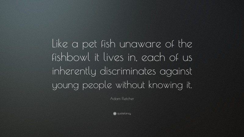 Adam Fletcher Quote: “Like a pet fish unaware of the fishbowl it lives in, each of us inherently discriminates against young people without knowing it.”