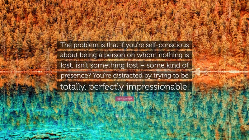 Ben Lerner Quote: “The problem is that if you’re self-conscious about being a person on whom nothing is lost, isn’t something lost – some kind of presence? You’re distracted by trying to be totally, perfectly impressionable.”
