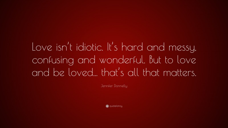 Jennifer Donnelly Quote: “Love isn’t idiotic. It’s hard and messy, confusing and wonderful. But to love and be loved... that’s all that matters.”