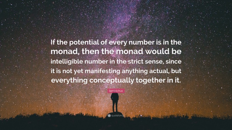 Iamblichus Quote: “If the potential of every number is in the monad, then the monad would be intelligible number in the strict sense, since it is not yet manifesting anything actual, but everything conceptually together in it.”