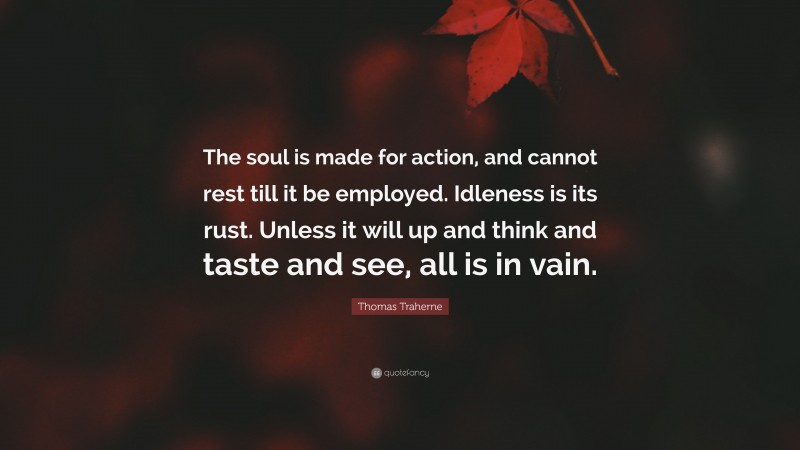 Thomas Traherne Quote: “The soul is made for action, and cannot rest till it be employed. Idleness is its rust. Unless it will up and think and taste and see, all is in vain.”