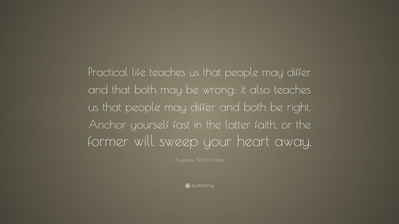 Augustus William Hare Quote: “Practical life teaches us that people may differ and that both may be wrong: it also teaches us that people may differ and both be right. Anchor yourself fast in the latter faith, or the former will sweep your heart away.”