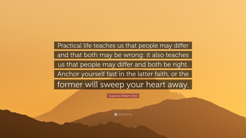 Augustus William Hare Quote: “Practical life teaches us that people may differ and that both may be wrong: it also teaches us that people may differ and both be right. Anchor yourself fast in the latter faith, or the former will sweep your heart away.”