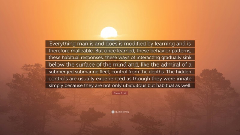 Edward T. Hall Quote: “Everything man is and does is modified by learning and is therefore malleable. But once learned, these behavior patterns, these habitual responses, these ways of interacting gradually sink below the surface of the mind and, like the admiral of a submerged submarine fleet, control from the depths. The hidden controls are usually experienced as though they were innate simply because they are not only ubiquitous but habitual as well.”