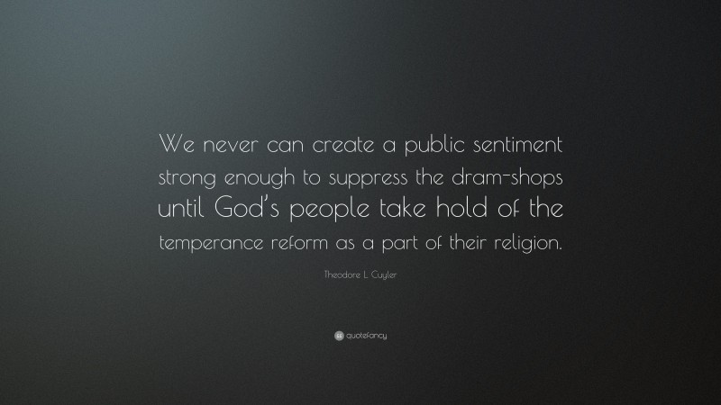 Theodore L. Cuyler Quote: “We never can create a public sentiment strong enough to suppress the dram-shops until God’s people take hold of the temperance reform as a part of their religion.”