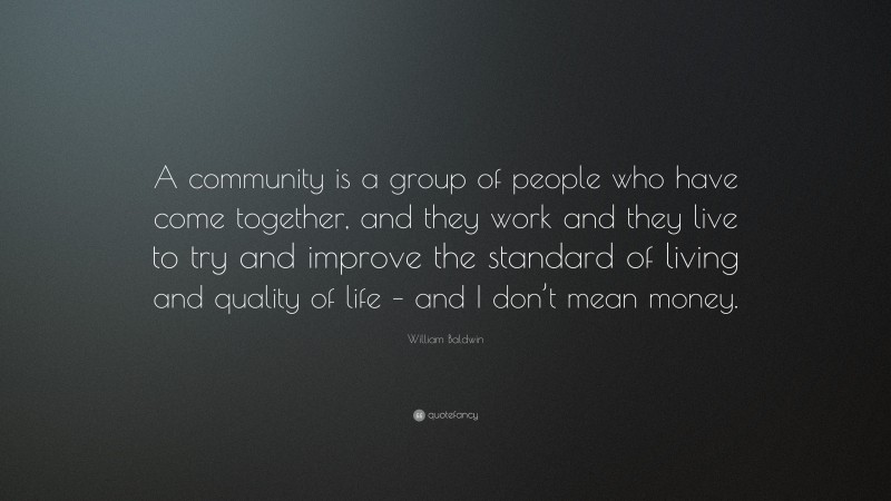 William Baldwin Quote: “A community is a group of people who have come together, and they work and they live to try and improve the standard of living and quality of life – and I don’t mean money.”