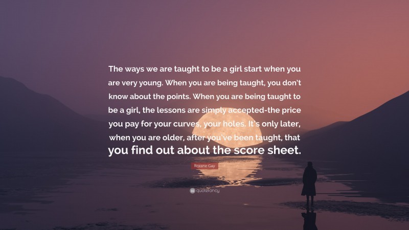 Roxane Gay Quote: “The ways we are taught to be a girl start when you are very young. When you are being taught, you don’t know about the points. When you are being taught to be a girl, the lessons are simply accepted-the price you pay for your curves, your holes. It’s only later, when you are older, after you’ve been taught, that you find out about the score sheet.”