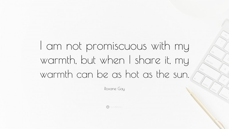Roxane Gay Quote: “I am not promiscuous with my warmth, but when I share it, my warmth can be as hot as the sun.”