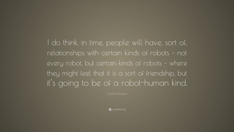 Cynthia Breazeal Quote: “I do think, in time, people will have, sort of, relationships with certain kinds of robots – not every robot, but certain kinds of robots – where they might feel that it is a sort of friendship, but it’s going to be of a robot-human kind.”