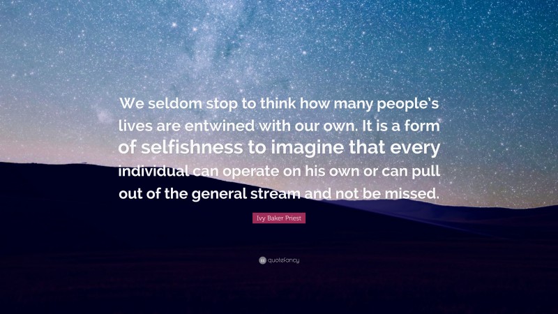 Ivy Baker Priest Quote: “We seldom stop to think how many people’s lives are entwined with our own. It is a form of selfishness to imagine that every individual can operate on his own or can pull out of the general stream and not be missed.”