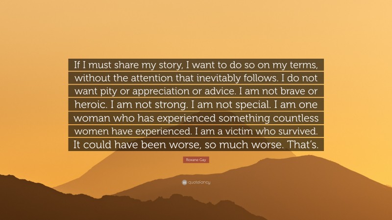 Roxane Gay Quote: “If I must share my story, I want to do so on my terms, without the attention that inevitably follows. I do not want pity or appreciation or advice. I am not brave or heroic. I am not strong. I am not special. I am one woman who has experienced something countless women have experienced. I am a victim who survived. It could have been worse, so much worse. That’s.”