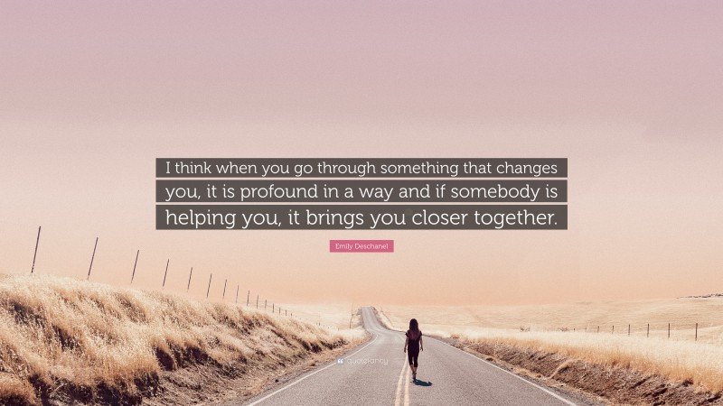 Emily Deschanel Quote: “I think when you go through something that changes you, it is profound in a way and if somebody is helping you, it brings you closer together.”