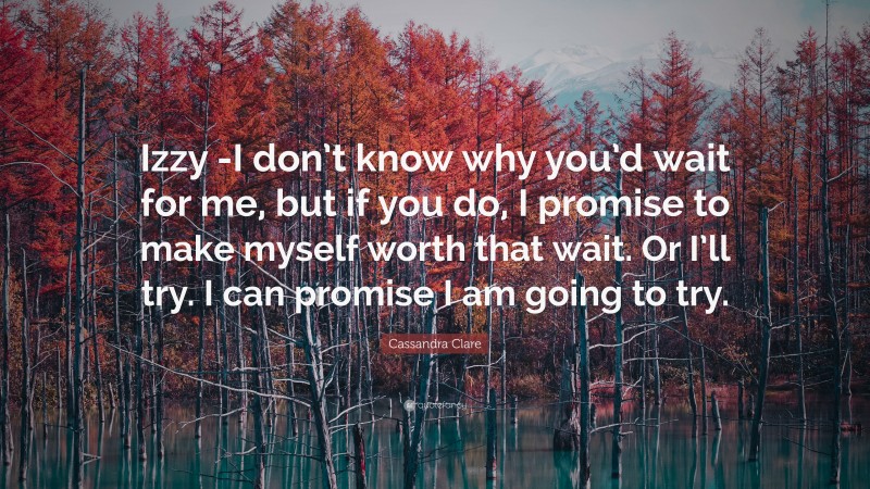 Cassandra Clare Quote: “Izzy -I don’t know why you’d wait for me, but if you do, I promise to make myself worth that wait. Or I’ll try. I can promise I am going to try.”