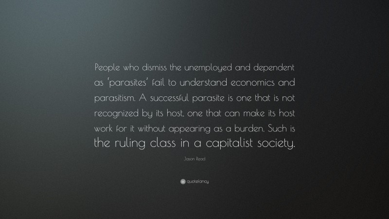 Jason Read Quote: “People who dismiss the unemployed and dependent as ‘parasites’ fail to understand economics and parasitism. A successful parasite is one that is not recognized by its host, one that can make its host work for it without appearing as a burden. Such is the ruling class in a capitalist society.”