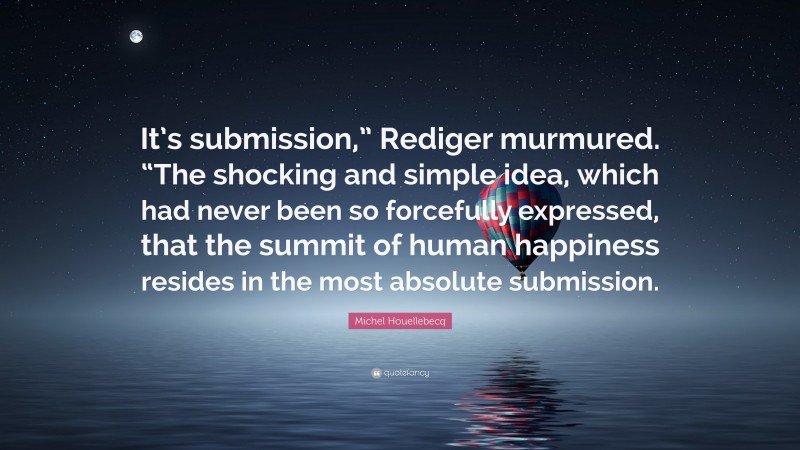 Michel Houellebecq Quote: “It’s submission,” Rediger murmured. “The shocking and simple idea, which had never been so forcefully expressed, that the summit of human happiness resides in the most absolute submission.”