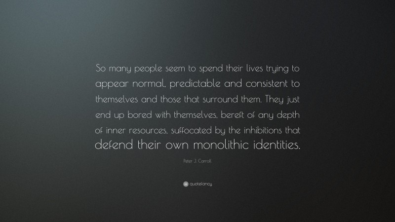 Peter J. Carroll Quote: “So many people seem to spend their lives trying to appear normal, predictable and consistent to themselves and those that surround them. They just end up bored with themselves, bereft of any depth of inner resources, suffocated by the inhibitions that defend their own monolithic identities.”