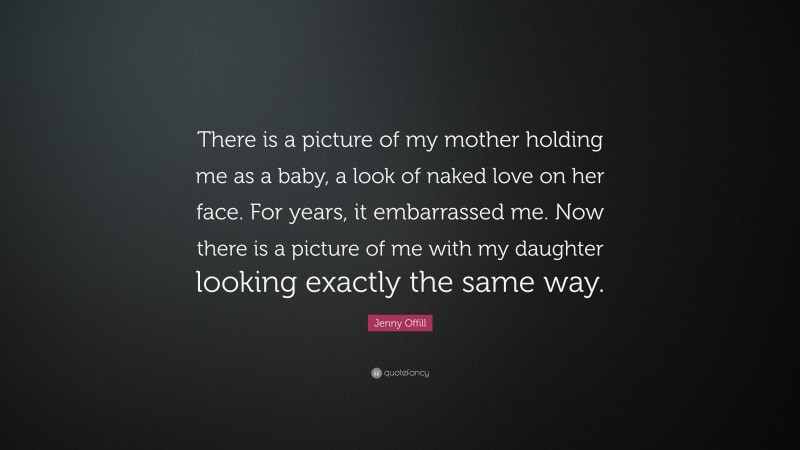 Jenny Offill Quote: “There is a picture of my mother holding me as a baby, a look of naked love on her face. For years, it embarrassed me. Now there is a picture of me with my daughter looking exactly the same way.”