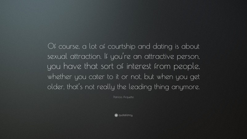 Patricia Arquette Quote: “Of course, a lot of courtship and dating is about sexual attraction. If you’re an attractive person, you have that sort of interest from people, whether you cater to it or not, but when you get older, that’s not really the leading thing anymore.”
