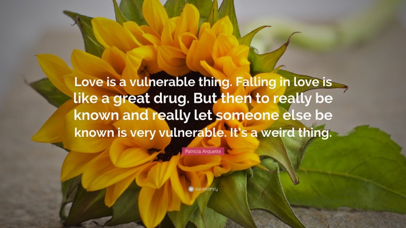 Patricia Arquette Quote: “Love is a vulnerable thing. Falling in love is like a great drug. But then to really be known and really let someone else be known is very vulnerable. It’s a weird thing.”